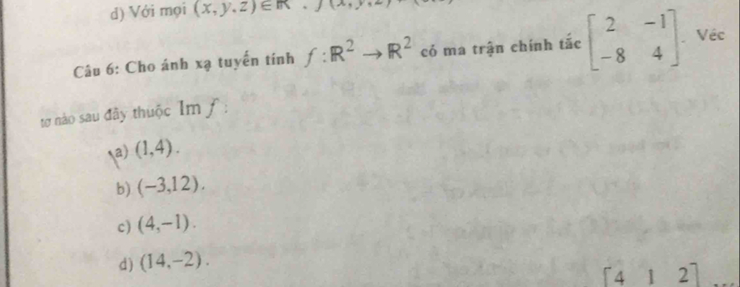 d) Với mọi (x,y,z)∈ R. (lambda ,r)
Câu 6: Cho ánh xạ tuyến tính f:R^2to R^2 có ma trận chính tắc beginbmatrix 2&-1 -8&4endbmatrix Véc
tơ nào sau đây thuộc Im ƒ:
a) (1,4).
b) (-3,12).
c) (4,-1).
d) (14,-2). 
downarrow 2