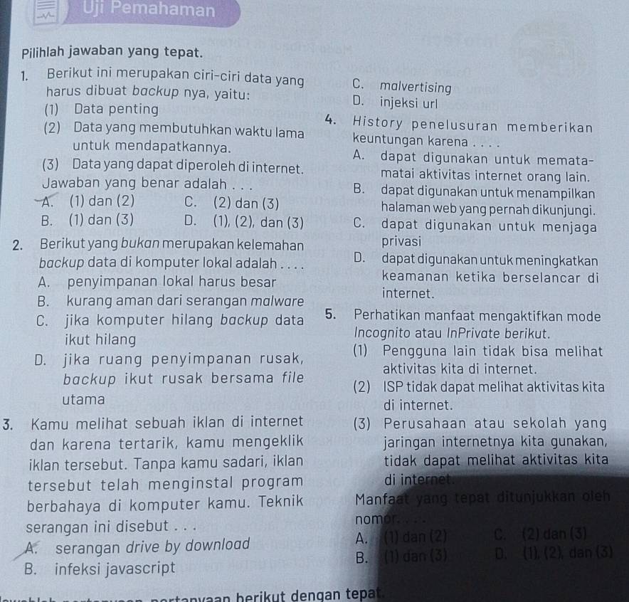 Uji Pemahaman
Pilihlah jawaban yang tepat.
1. Berikut ini merupakan ciri-ciri data yang C. malvertising
harus dibuat bɑckup nya, yaitu: D. injeksi url
(1) Data penting 4. History penelusuran memberikan
(2) Data yang membutuhkan waktu lama keuntungan karena . . . .
untuk mendapatkannya. A. dapat digunakan untuk memata-
(3) Data yang dapat diperoleh di internet. matai aktivitas internet orang lain.
Jawaban yang benar adalah . . . B. dapat digunakan untuk menampilkan
A. (1) dan (2) C. (2) dan (3) halaman web yang pernah dikunjungi.
B. (1) dan (3) D. (1), (2), dan (3) C. dapat digunakan untuk menjaga
2. Berikut yang bukan merupakan kelemahan privasi
backup data di komputer lokal adalah . . . . D. dapat digunakan untuk meningkatkan
keamanan ketika berselancar di
A. penyimpanan lokal harus besar internet.
B. kurang aman dari serangan malware
C. jika komputer hilang bɑckup data 5. Perhatikan manfaat mengaktifkan mode
ikut hilang
Incognito atau InPrivate berikut.
D. jika ruang penyimpanan rusak, (1) Pengguna lain tidak bisa melihat
aktivitas kita di internet
bɑckup ikut rusak bersama file (2) ISP tidak dapat melihat aktivitas kita
utama di internet.
3. Kamu melihat sebuah iklan di internet (3) Perusahaan atau sekolah yang
dan karena tertarik, kamu mengeklik jaringan internetnya kita gunakan,
iklan tersebut. Tanpa kamu sadari, iklan tidak dapat melihat aktivitas kita
tersebut telah menginstal program di internet.
berbahaya di komputer kamu. Teknik Manfaat yang tepat ditunjukkan oleh
serangan ini disebut . . . nomor. . ..
A. serangan drive by download A. (1) dan (2) C. (2) dan (3)
B. infeksi javascript B. (1) dan (3) D. (1), (2), dan (3)
a n v  an b e rik ut dengan tep at .