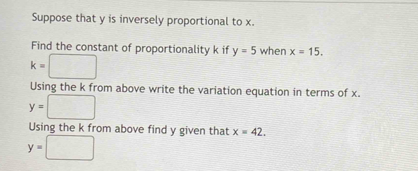 Suppose that y is inversely proportional to x. 
Find the constant of proportionality k if y=5 when x=15.
k= □
Using the k from above write the variation equation in terms of x.
y=□
Using the k from above find y given that x=42.
y=□