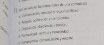 Son los valores fundamentales de una comunidad.
a. Comunicación, amistad y responsabilidad.
b. Respeto, admiración y compromiso.
c. Disposición, obediencia y trabajo.
d. Puntualidad, rectitud y honestidad.
e. Compromiso, comunicación y respeto.