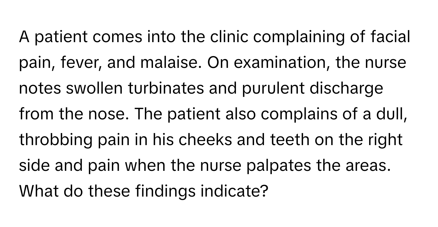 A patient comes into the clinic complaining of facial pain, fever, and malaise. On examination, the nurse notes swollen turbinates and purulent discharge from the nose. The patient also complains of a dull, throbbing pain in his cheeks and teeth on the right side and pain when the nurse palpates the areas. What do these findings indicate?