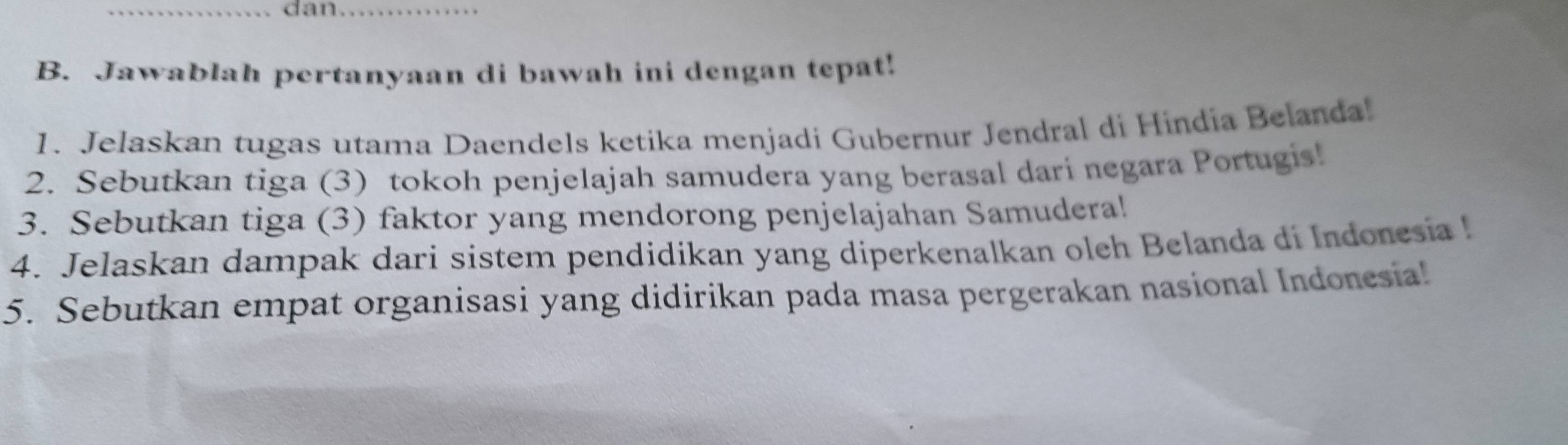 dan_ 
B. Jawablah pertanyaan di bawah ini dengan tepat! 
1. Jelaskan tugas utama Daendels ketika menjadi Gubernur Jendral di Hindía Belanda! 
2. Sebutkan tiga (3) tokoh penjelajah samudera yang berasal dari negara Portugis! 
3. Sebutkan tiga (3) faktor yang mendorong penjelajahan Samudera! 
4. Jelaskan dampak dari sistem pendidikan yang diperkenalkan oleh Belanda di Indonesia ! 
5. Sebutkan empat organisasi yang didirikan pada masa pergerakan nasional Indonesia!