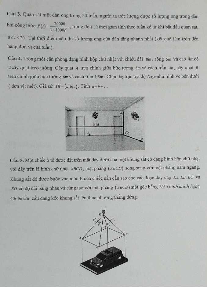 Quan sát một đàn ong trong 20 tuần, người ta ước lượng được số lượng ong trong đàn
bởi công thức P(t)= 20000/1+1000e^(-t)  , trong đó 7 là thời gian tính theo tuần kể từ khi bắt đầu quan sát,
0≤ t≤ 20. Tại thời điểm nào thì số lượng ong của đàn tăng nhanh nhất (kết quả làm tròn đến
hàng đơn vị của tuần).
Câu 4. Trong một căn phòng dạng hình hộp chữ nhật với chiều dài 8m , rộng 6m và cao 4m có
2 cây quạt treo tường. Cây quạt A treo chính giữa bức tường 8m và cách trần 1m, cây quạt B
treo chính giữa bức tường 6m và cách trần 1,5m . Chọn hệ trục tọa độ Oxyz như hình vẽ bên dưới
( đơn vị: mét). Giả sử vector AB=(a;b;c). Tính a+b+c.
Câu 5. Một chiếc ô tô được đặt trên mặt đáy dưới của một khung sắt có dạng hình hộp chữ nhật
với đáy trên là hình chữ nhật ABCD, mặt phẳng (ABCD) song song với mặt phẳng nằm ngang.
Khung sắt đó được buộc vào móc E của chiếc cần cầu sao cho các đoạn dây cáp EA, EB, EC và
ED có độ dài bằng nhau và cùng tạo với mặt phẳng (ABCD) một góc bằng 60° (hình minh họa).
Chiếc cần cầu đang kéo khung sắt lên theo phương thẳng đứng.