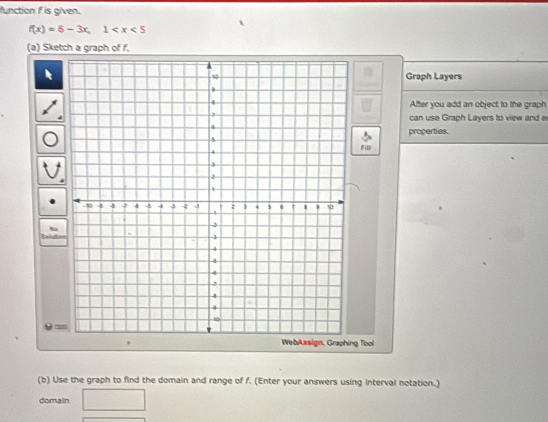 function f is given.
f(x)=6-3x, 1
(a) Sketch a graph of f. 
Graph Layers 
After you add an object to the graph 
can use Graph Layers to view and e 
properties. 
Fi 
WebAssign, Graphing Tool 
(b) Use the graph to find the domain and range of f. (Enter your answers using interval notation.) 
domain