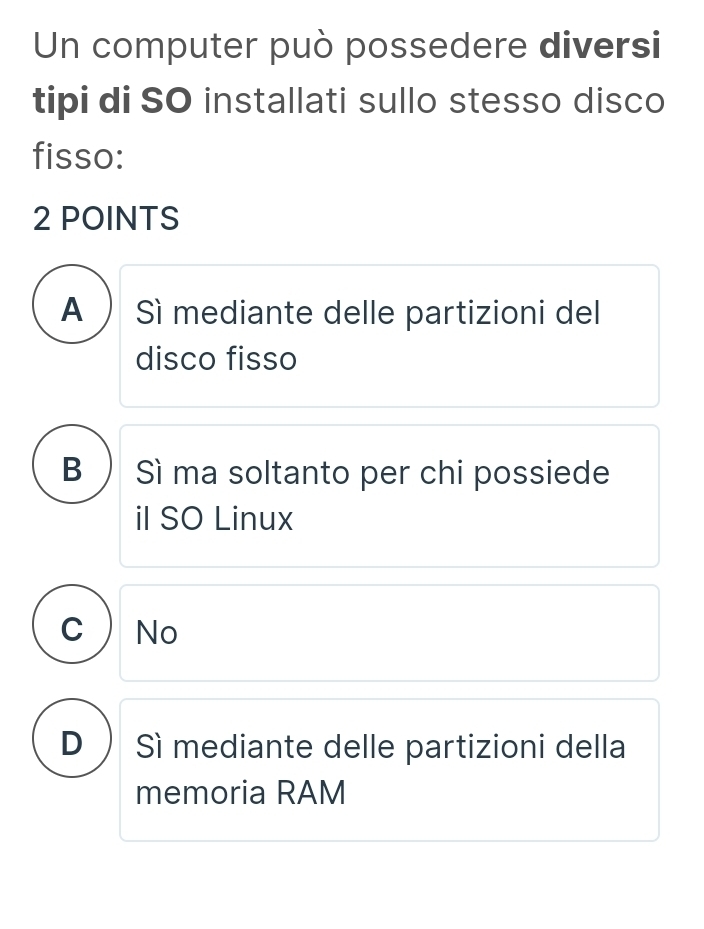 Un computer può possedere diversi
tipi di SO installati sullo stesso disco
fisso:
2 POINTS
A ) Sì mediante delle partizioni del
disco fisso
B Sì ma soltanto per chi possiede
il SO Linux
C  No
D ) Sì mediante delle partizioni della
memoria RAM