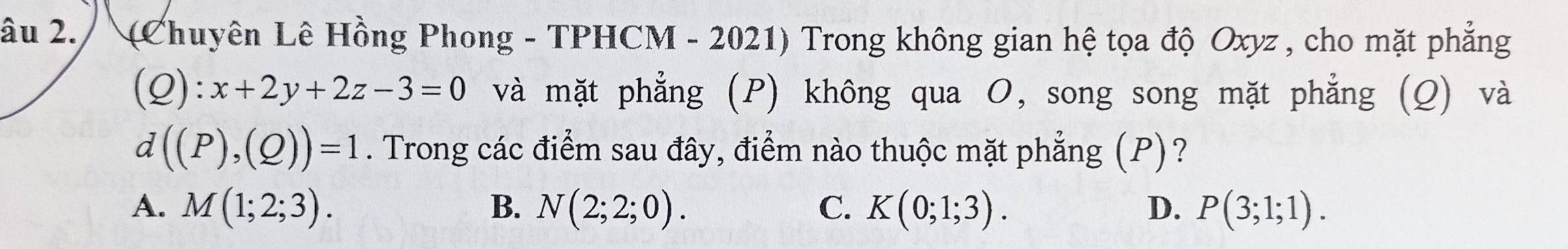 âu 2. (Chuyên Lê Hồng Phong - TPHCM - 2021) Trong không gian hệ tọa độ Oxyz , cho mặt phẳng
(Q):x+2y+2z-3=0 và mặt phẳng (P) không qua O, song song mặt phẳng (Q) và
d((P),(Q))=1. Trong các điểm sau đây, điểm nào thuộc mặt phẳng (P)?
A. M(1;2;3). B. N(2;2;0). C. K(0;1;3). D. P(3;1;1).