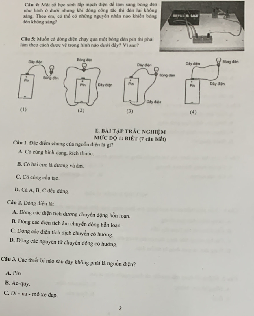 Một số học sinh lấp mạch điện để làm sáng bóng đè
như hình ở dưới nhưng khi đóng công tắc thì đên lại khồn
sáng. Theo em, có thể có những nguyên nhân nào khiến bón
đèn không sáng?
Câu 5: Muốn có dòng điện chạy qua một bóng đèn pin thi phải
làm theo cách được về trong hình nào dưới đây? Vì sao?
Dây điệnDây diện Bóng đàn
Pin Bóng đèn
,
Pin Dây điện
(1) (4)
e. bàI tập trÁc nghiệm
MỨC ĐQ 1: BIÊT (7 câu biết)
Câu 1. Đặc điểm chung của nguồn điện là gì?
A. Có cùng hình dạng, kích thước.
B. Có hai cực là dương và âm.
C. Có cùng cấu tạo.
D. Cả A, B, C đều đúng.
Câu 2. Dòng điện là:
A. Dòng các điện tích dương chuyển động hỗn loạn.
B. Dòng các điện tích âm chuyển động hỗn loạn.
C. Dòng các điện tích dịch chuyển có hướng.
D. Dòng các nguyên tử chuyển động có hướng.
Câu 3. Các thiết bị nào sau đây không phải là nguồn điện?
A. Pin.
B. Ác-quy.
C. Đi - na - mô xe đạp.
2