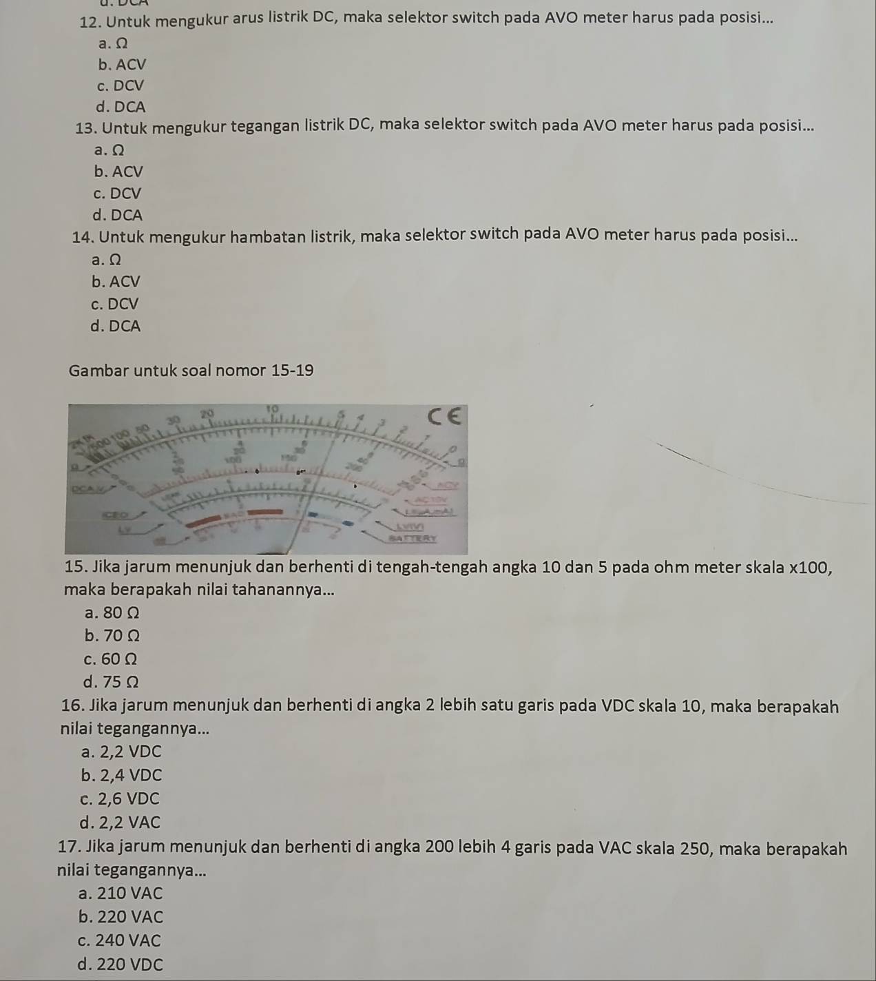 Untuk mengukur arus listrik DC, maka selektor switch pada AVO meter harus pada posisi...
a. Ω
b. ACV
c. DCV
d. DCA
13. Untuk mengukur tegangan listrik DC, maka selektor switch pada AVO meter harus pada posisi...
a. Ω
b. ACV
c. DCV
d. DCA
14. Untuk mengukur hambatan listrik, maka selektor switch pada AVO meter harus pada posisi...
a. Ω
b. ACV
c. DCV
d. DCA
Gambar untuk soal nomor 15-19
15. Jika jarum menunjuk dan berhenti di tengah-tengah angka 10 dan 5 pada ohm meter skala x100,
maka berapakah nilai tahanannya...
a. 80 Ω
b. 70Ω
c. 60Ω
d. 75Ω
16. Jika jarum menunjuk dan berhenti di angka 2 lebih satu garis pada VDC skala 10, maka berapakah
nilai tegangannya...
a. 2,2 VDC
b. 2,4 VDC
c. 2,6 VDC
d. 2,2 VAC
17. Jika jarum menunjuk dan berhenti di angka 200 lebih 4 garis pada VAC skala 250, maka berapakah
nilai tegangannya...
a. 210 VAC
b. 220 VAC
c. 240 VAC
d. 220 VDC