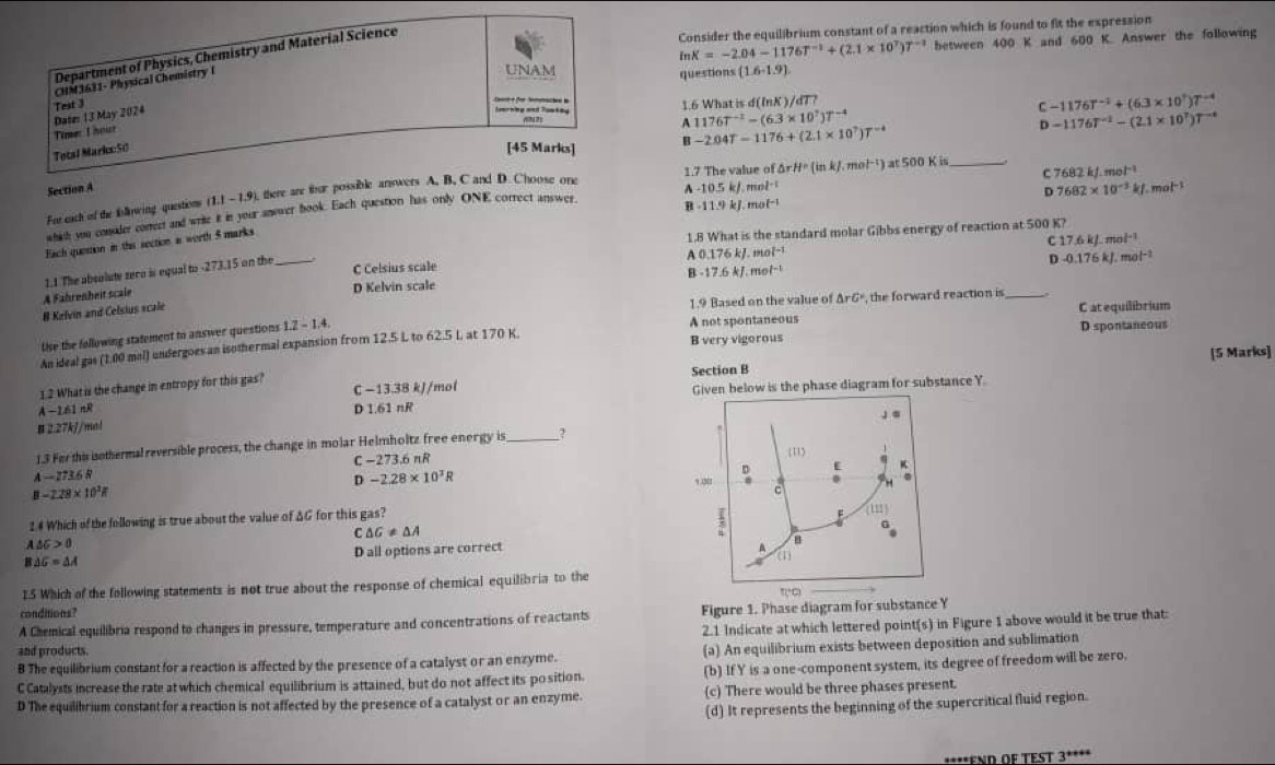 Department of Physics, Chemistry and Material Science
Consider the equilibrium constant of a reaction which is found to fit the expression
ln K=-2.04-1176T^(-1)+(2.1* 10^7)T^(-1) between 400 K and 600 K. Answer the following
CHM3631- Physical Chemistry l
UNAM questions (1.6-1.9)
cam for Semrachen in
Dater 13 May 2024  e   Jernng and Toatay 1.6 What is d(ln K)/ T
C -1176T^(-1)+(6.3* 10^7)T^(-4)
A 1176T^(-2)-(6.3* 10^7)T^(-4)
Time: I hour
Total Marks:50 [45 Marks] B -2.04T-1176+(2.1* 10^7)T^(-4)
D
1.7 The value of
C 7682kJ· mol^(-1)
Fut each of the foowing questions (1.1 -1.9), there are thur possible answers A. B. C and D. Choose one -1176T^(-1)-(2.1* 10^7)T^(-1)
Section A A -10.5 kJ. mol· 7682* 10^(-3)kJ.mol^(-1)
D
whish you consder correct and write it in your anower book. Each question has only ONE correct answer △ rH· (inkJ.mol^(-1)) at 500 K is_
B -11.9 kJ. mol¬¹
Fach quetion in this section a worth 5 marks
1.8 What is the standard molar Gibbs energy of reaction at 500 K?
C17.6kJ.mol^(-1)
C Celsius scale A 0.176 kJ. mol-¹
D-0.176kJ.mol^(-1)
D Kelvin scale B -17.6 kJ. mol¬
A Fahrenheit scale 1.1 The absolute sero is equal to -273.15 on the_
1.9 Based on the value of ΔrGº, the forward reaction is_
# Kelvin and Celsius scale
A not spontaneous C at equilibrium
B very vigorous D spontaneous
Use the following statement to answer questions 1.2-1.4.
An ideal gas (1.00 mol) undergoes an isothermal expansion from 12.5 L to 62.5 L at 170 K.
1.2 What is the change in entropy for this gas? Section B [5 Marks]
C −13.38 kJ/mol Given below is the phase diagram for substance Y.
A-1AlnR D 1.61 nR
B 2.27kJ/mol
1.3 For shis iothermal reversible process, the change in molar Helmholtz free energy is
C −273.6 nR
A-273.6R
D -2.28* 10^3R
B-2.28* 10^2R
2.# Which of the following is true about the value of ΔG for this gas?
C △ G!= △ A
A△ G>0
B△ G=△ A D all options are correct 
15 Which of the following statements is not true about the response of chemical equilibria to the
conditions?
A Chemical equilibria respond to changes in pressure, temperature and concentrations of reactants Figure 1. Phase diagram for substance Y
2.1 Indicate at which lettered point(s) in Figure 1 above would it be true that:
and products.
B The equilibrium constant for a reaction is affected by the presence of a catalyst or an enzyme. (a) An equilibrium exists between deposition and sublimation
C Catalysts increase the rate at which chemical equilibrium is attained, but do not affect its po sition. (b) If Y is a one-component system, its degree of freedom will be zero,
D The equilibrium constant for a reaction is not affected by the presence of a catalyst or an enzyme. (c) There would be three phases present.
(d) It represents the beginning of the supercritical fluid region.
****FND OF TEST 3****