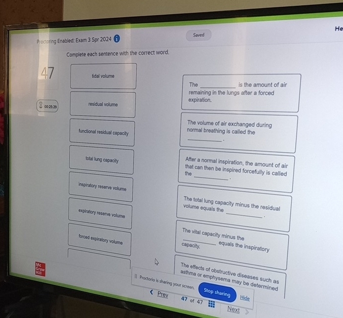 Proctoring Enabled: Exam 3 Spr 2024 6 Saved He
Complete each sentence with the correct word.
tidal volume
The_ is the amount of air
remaining in the lungs after a forced
expiration.
00:25:29 residual volume
The volume of air exchanged during
functional residual capacity
normal breathing is called the
_
*
After a normal inspiration, the amount of air
total lung capacity that can then be inspired forcefully is called
the_
_
inspiratory reserve volume The total lung capacity minus the residual
volume equals the
expiratory reserve volume
.
The vital capacity minus the
forced expiratory volume
_
capacity. equals the inspiratory
The effects of obstructive diseases such as
asthma or emphysema may be determined
|] Proctorio is sharing your screen. Stop sharing
Prev
Hide
47 of 47 Next