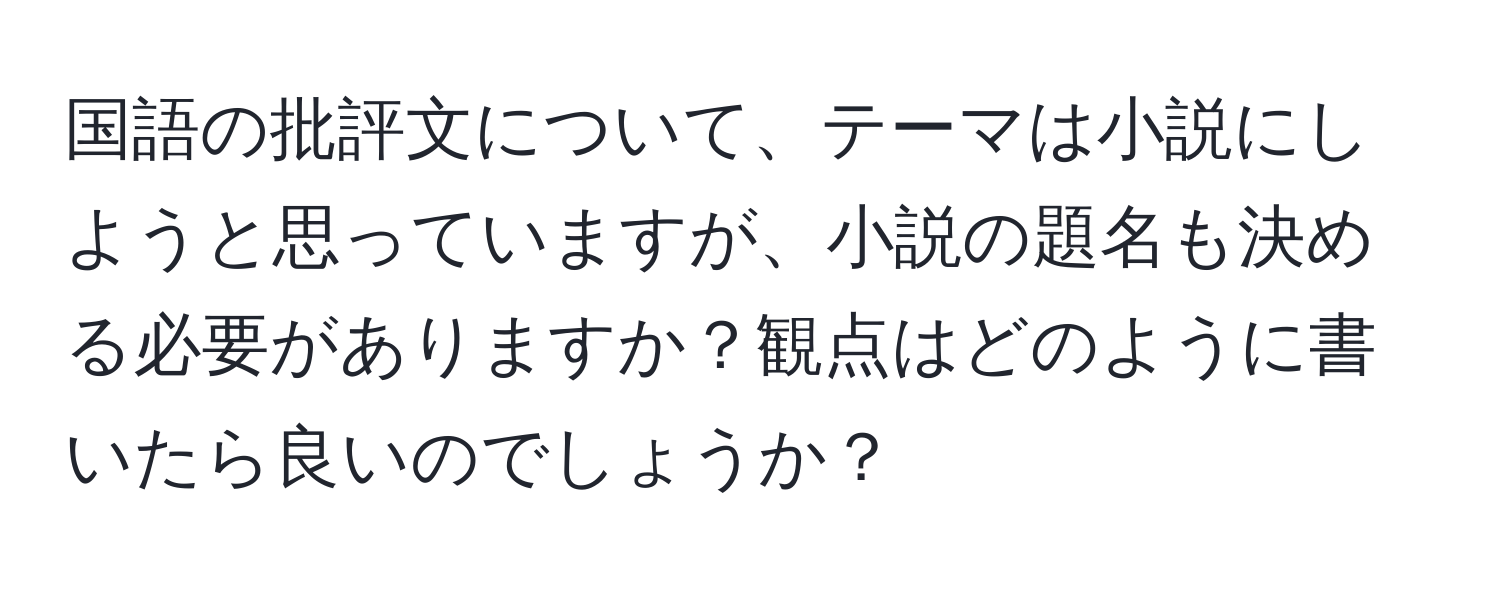 国語の批評文について、テーマは小説にしようと思っていますが、小説の題名も決める必要がありますか？観点はどのように書いたら良いのでしょうか？