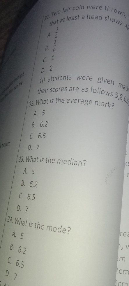 Two fair coin were thrown,
that at least a head shows u
A.  1/2 
B.  3/4 
C. 1
D. 2
10 students were given mat
mar man a 
their scores are as follows 5, 8, 6, 5
32. What is the average mark?
A. 5
B. 6.2
C. 6.5
* etween
D. 7
33. What is the median?
KS
A. 5
B. 6.2
C. 6.5
D. 7
34. What is the mode?
A. 5
rea
B. 6.2
ì, v
C. 6.5
tm
D. 7
2cm
Bcm