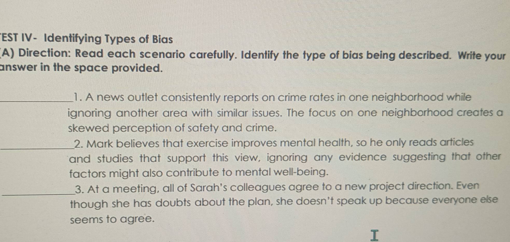 EST IV- Identifying Types of Bias 
(A) Direction: Read each scenario carefully. Identify the type of bias being described. Write your 
answer in the space provided. 
_1. A news outlet consistently reports on crime rates in one neighborhood while 
ignoring another area with similar issues. The focus on one neighborhood creates a 
skewed perception of safety and crime. 
_2. Mark believes that exercise improves mental health, so he only reads articles 
and studies that support this view, ignoring any evidence suggesting that other 
factors might also contribute to mental well-being. 
_3. At a meeting, all of Sarah's colleagues agree to a new project direction. Even 
though she has doubts about the plan, she doesn't speak up because everyone else 
seems to agree.