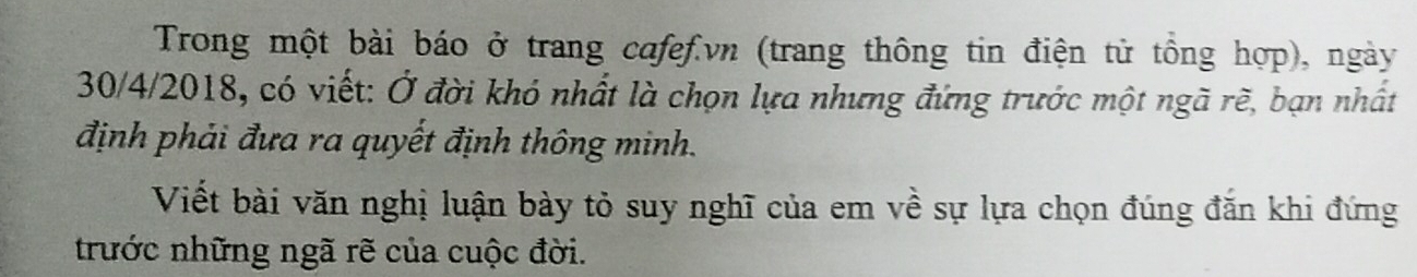 Trong một bài báo ở trang cafef.vn (trang thông tin điện tử tổng hợp), ngày 
30/4/2018, có viết: Ở đời khó nhất là chọn lựa nhưng đứng trước một ngã rẽ, bạn nhất 
định phải đưa ra quyết định thông minh. 
Viết bài văn nghị luận bày tỏ suy nghĩ của em về sự lựa chọn đúng đăn khi đứng 
trước những ngã rẽ của cuộc đời.