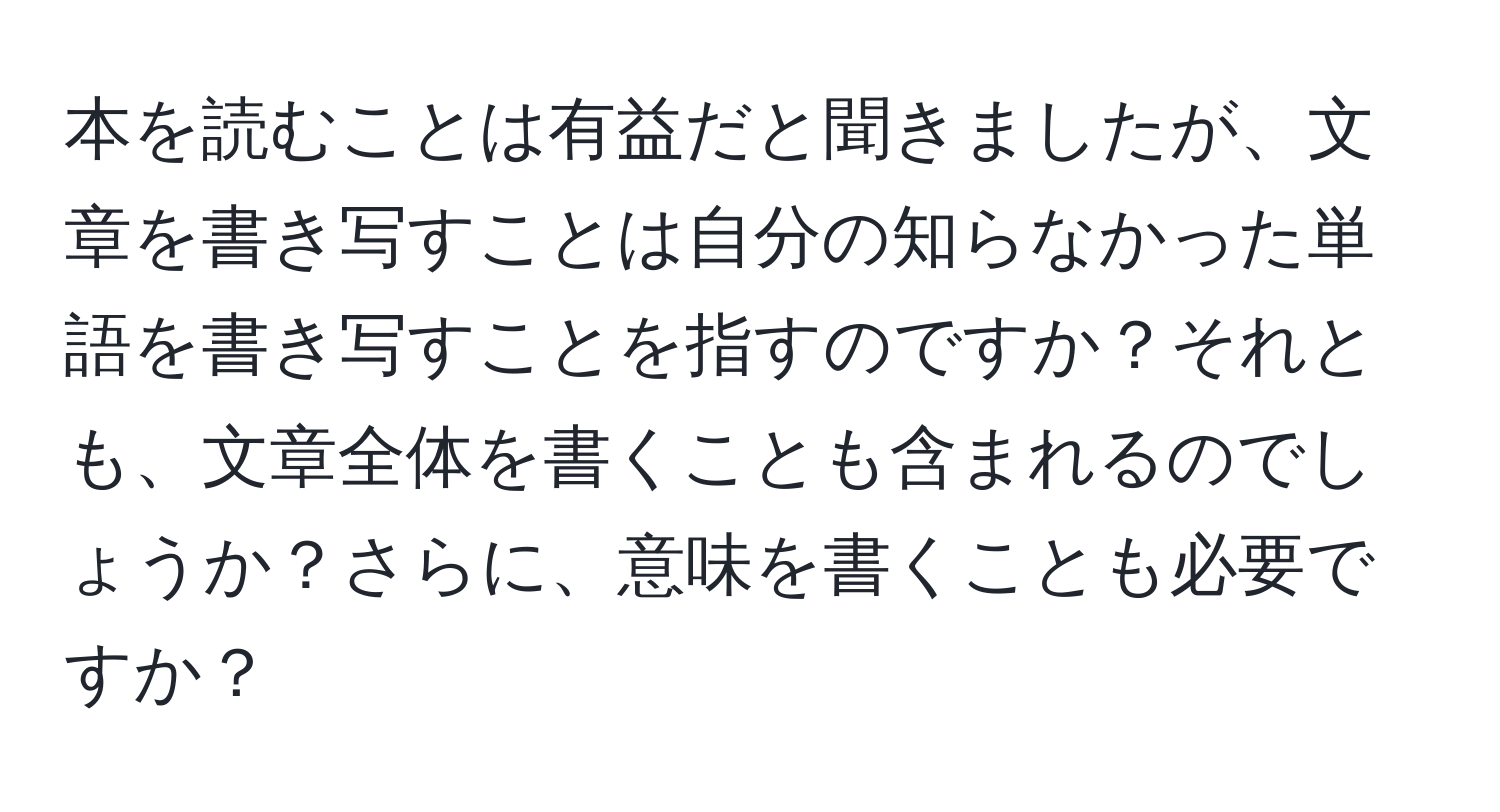 本を読むことは有益だと聞きましたが、文章を書き写すことは自分の知らなかった単語を書き写すことを指すのですか？それとも、文章全体を書くことも含まれるのでしょうか？さらに、意味を書くことも必要ですか？