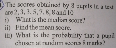 The scores obtained by 8 pupils in a test 
are 2, 3, 3, 5, 7, 8, 8 and 10
i) What is the median score? 
ii) Find the mean score. 
iii) What is the probability that a pupil 
chosen at random scores 8 marks?