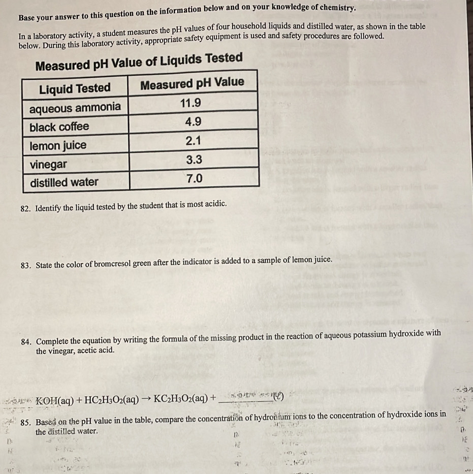 Base your answer to this question on the information below and on your knowledge of chemistry. 
In a laboratory activity, a student measures the pH values of four household liquids and distilled water, as shown in the table 
below. During this laboratory activity, appropriate safety equipment is used and safety procedures are followed. 
Value of Liquids Tested 
82. Identify the liquid tested by the student that is most acidic. 
83. State the color of bromcresol green after the indicator is added to a sample of lemon juice. 
84. Complete the equation by writing the formula of the missing product in the reaction of aqueous potassium hydroxide with 
the vinegar, acetic acid.
KOH(aq)+HC_2H_3O_2(aq)to KC_2H_3O_2(aq)+_ * 0.02m(ell )
85. Based on the pH value in the table, compare the concentration of hydronium ions to the concentration of hydroxide ions in 
the distilled water. 
D 
1. 
?
n_2to c^2.w.