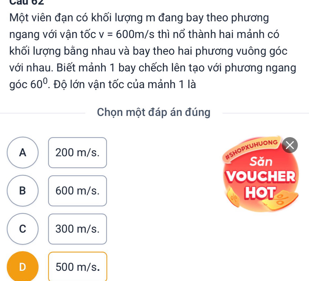 Cau 62
Một viên đạn có khối lượng m đang bay theo phương
ngang với vận tốc v=600m/s s thì nổ thành hai mảnh có
khối lượng bằng nhau và bay theo hai phương vuông góc
với nhau. Biết mảnh 1 bay chếch lên tạo với phương ngang
góc 60°. Độ lớn vận tốc của mảnh 1 là
Chọn một đáp án đúng
A 200 m/s.
#SHOPXUHUONG
Săn
VOUCHER
B 600 m/s. HOT
C 300 m/s.
D 500 m/s.