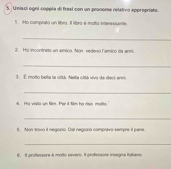 Unisci ogni coppia di frasi con un pronome relativo appropriato. 
1. Ho comprato un libro. Il libro è molto interessante. 
_ 
2. Ho incontrato un amico. Non vedevo I'amico da anni. 
_ 
3. È molto bella la città. Nella città vivo da dieci anni. 
_ 
4. Ho visto un film. Per il film ho riso molto. 
_ 
5. Non trovo il negozio. Dal negozio compravo sempre il pane. 
_ 
6. Il professore è molto severo. Il professore insegna Italiano.