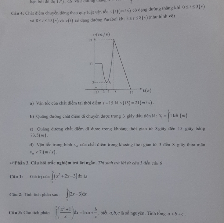 hạn bởi đô thị (P), Ox và 2 đường tháng 2
Câu 4: Chất điểm chuyển động theo quy luật vận tốc v(t)(m/s) có dạng đường thẳng khỉ 0≤ t≤ 3(s)
và 8≤ t≤ 15(s) và v(t) có dạng đường Parabol khi 3≤ t≤ 8(s) (như hình sqrt(e))
a) Vận tốc của chất điểm tại thời điểm t=15 là v(15)=21(m/s).
b) Quãng đường chất điểm di chuyền được trong 3 giây đầu tiên là: S_1=∈tlimits _0^(111dt(m)
c) Quãng đường chất điểm đi được trong khoảng thời gian từ 8giây đến 15 giây bằng
3,5(m ) .
d) Vận tốc trung bình v_xb) của chất điểm trong khoảng thời gian từ 3 đến 8 giãy thỏa mãn
v_ab<7(m/s).
Phần 3. Câu hồi trắc nghiệm trả lời ngắn. Thí sinh trả lời từ câu 1 đến câu 6
Câu 1: Giá trị của ∈tlimits _0^(2(x^2)+2x-3)dx là
*  Câu 2: Tính tích phân sau: ∈tlimits _0^(2|2x-3|dx.
Câu 3: Cho tích phân ∈tlimits _1^2(frac x^2)+1x)dx=ln a+ b/c  , biết a, b, c là số nguyên. Tính tổng a+b+c.