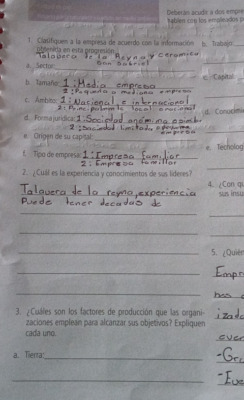 Respetn por la naturaleza Deberán acudir a dos empre 
hablen con los empleados p 
1. Clasifiquen a la empresa de acuerdo con la información b. Trabajo:_ 
obtenida en esta progresión. 
_ 
a. Sector: 
_ 
c. Capital:_ 
_ 
b. Tamaño: 
_ 
_ 
c. Ámbito: 
d. Forma jurídica:_ d. Conocimie 
_ 
e. Origen de su capital:_ 
e. Techolog 
f. Tipo de empresa:_ 
2. ¿Cuál es la experiencia y conocimientos de sus líderes? 
_ 
4. ¿Con qu 
_ 
sus insu 
_ 
_ 
_ 
_ 
_5. ¿Quién 
_ 
_ 
_ 
_ 
3. ¿Cuáles son los factores de producción que las organi- 
zaciones emplean para alcanzar sus objetivos? Expliquen 
_ 
_ 
cada uno. 
_ 
a. Tierra:_ 
_ 
_