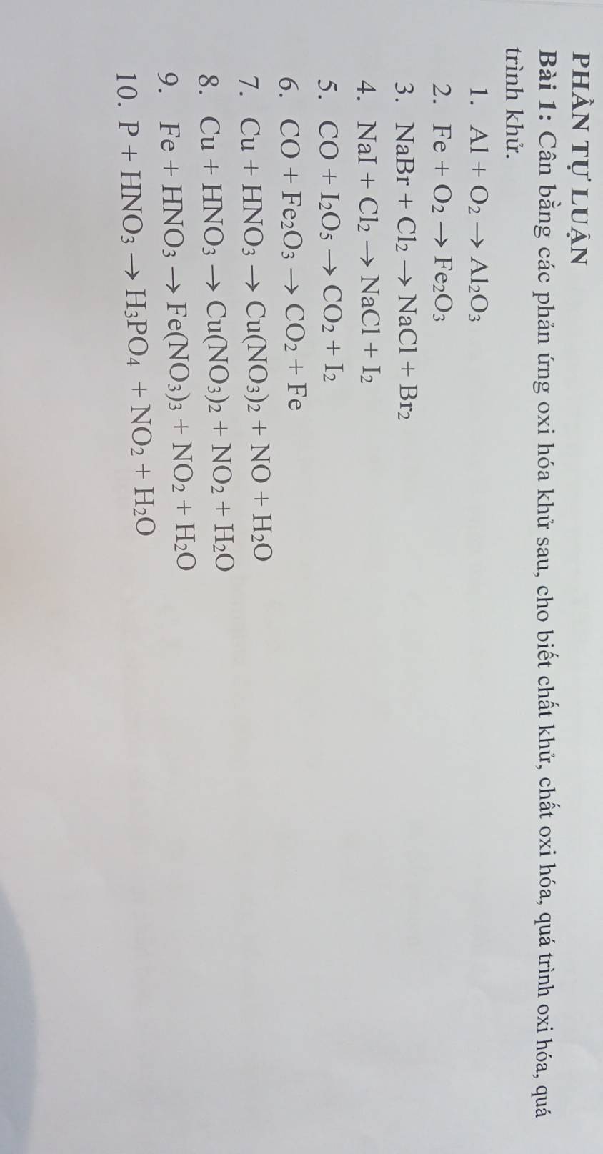 phần tự luận 
Bài 1: Cân bằng các phản ứng oxi hóa khử sau, cho biết chất khử, chất oxi hóa, quá trình oxi hóa, quá 
trình khử. 
1. Al+O_2to Al_2O_3
2. Fe+O_2to Fe_2O_3
3. NaBr+Cl_2to NaCl+Br_2
4. NaI+Cl_2to NaCl+I_2
5. CO+I_2O_5to CO_2+I_2
6. CO+Fe_2O_3to CO_2+Fe
7. Cu+HNO_3to Cu(NO_3)_2+NO+H_2O
8. Cu+HNO_3to Cu(NO_3)_2+NO_2+H_2O
9. Fe+HNO_3to Fe(NO_3)_3+NO_2+H_2O
10. P+HNO_3to H_3PO_4+NO_2+H_2O