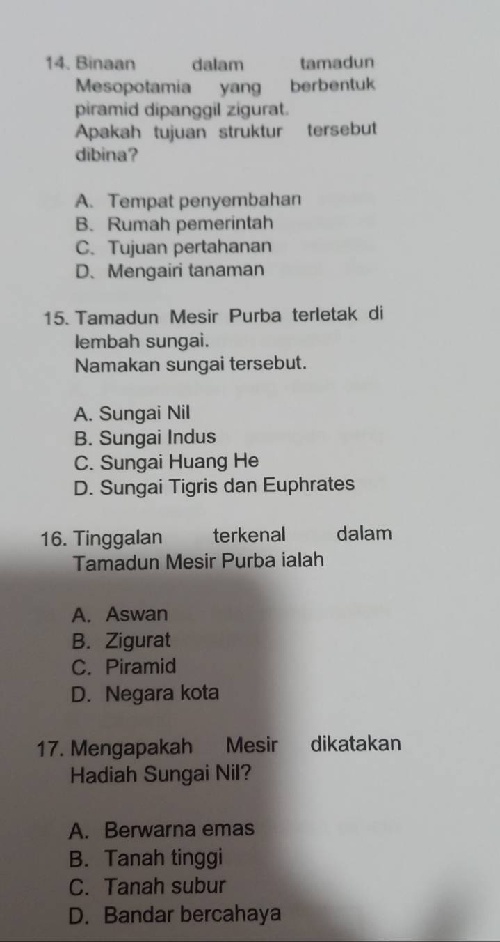 Binaan dalam tamadun
Mesopotamia yang berbentuk
piramid dipanggil zigurat.
Apakah tujuan struktur tersebut
dibina?
A. Tempat penyembahan
B. Rumah pemerintah
C. Tujuan pertahanan
D.Mengairi tanaman
15. Tamadun Mesir Purba terletak di
lembah sungai.
Namakan sungai tersebut.
A. Sungai Nil
B. Sungai Indus
C. Sungai Huang He
D. Sungai Tigris dan Euphrates
16. Tinggalan terkenal dalam
Tamadun Mesir Purba ialah
A. Aswan
B. Zigurat
C. Piramid
D. Negara kota
17. Mengapakah Mesir dikatakan
Hadiah Sungai Nil?
A. Berwarna emas
B. Tanah tinggi
C. Tanah subur
D. Bandar bercahaya