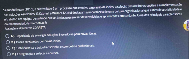 Segundo Brown (2010), a criatividade é um processo que envolve a geração de ideias, a seleção das melhores opções e a implementação
das soluções escolhidas. Já Catmull e Wallace (2014) destacam a importância de uma cultura organizacional que estimule a criatividade e
o trabalho em equipe, permitindo que as ideias possam ser desenvolvidas e aprimoradas em conjunto. Uma das princípais características
do empreendedorismo criativo é:
Assinale a alternativa CORRETA:
A ) Capacidade de enxergar soluções inovadoras para novas ideias.
B ) Busca constantes por novas ideias.
C ) Habilidade para trabalhar sozinho e com outros profissionais.
D ) Coragem para arriscar e analisar.