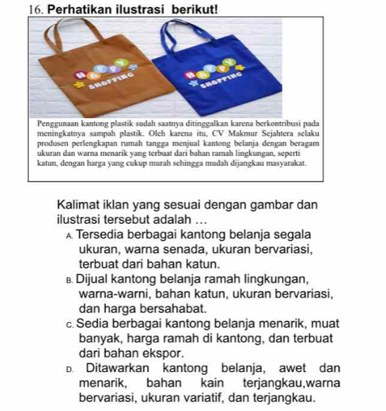 Perhatikan ilustrasi berikut!
ada
meningkatnya sampah plastik. Oleh karena itu, CV Makmur Sejahtera selaku
produsen perlengkapan rumah tangga menjual kantong belanja dengan beragam
ukuran dan warna menarik yang terbuat dari bahan ramah lingkungan, seperti
katun, dengan harga yang cukup murah sehingga mudah dijangkau masyarakat.
Kalimat iklan yang sesuai dengan gambar dan
ilustrasi tersebut adalah ...
A Tersedia berbagai kantong belanja segala
ukuran, warna senada, ukuran bervariasi,
terbuat dari bahan katun.
€ Dijual kantong belanja ramah lingkungan,
warna-warni, bahan katun, ukuran bervariasi,
dan harga bersahabat.
c. Sedia berbagai kantong belanja menarik, muat
banyak, harga ramah di kantong, dan terbuat
dari bahan ekspor.
D. Ditawarkan kantong belanja, awet dan
menarik, bahan kain terjangkau,warna
bervariasi, ukuran variatif, dan terjangkau.