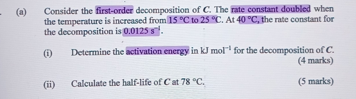 Consider the first-order decomposition of C. The rate constant doubled when 
the temperature is increased from 15°C to 25°C. At 40°C , the rate constant for 
the decomposition is 0.0125s^(-1). 
(i) Determine the activation energy in k I mol^(-1) for the decomposition of C. 
(4 marks) 
(ii) Calculate the half-life of C at 78°C. (5 marks)