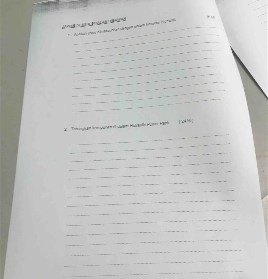 JAWAB SEMUA SOALAN DIBAWAH 
(6 M) 
_ 
1. Apakah yang dimaksudkan dengan sistem kawalan hidraulik 
_ 
_ 
_ 
_ 
_ 
_ 
_ 
_ 
_ 
2. Terangkan komponen di dalam Hidraulic Power Pack ( 24 M ) 
_ 
_ 
_ 
_ 
_ 
_ 
_ 
_ 
_ 
_ 
_ 
_ 
_ 
_