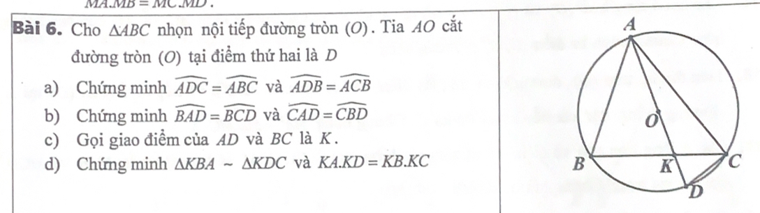 MA. MB=MC.MD
Bài 6. Cho △ ABC nhọn nội tiếp đường tròn (O). Tia AO cắt 
đường tròn (O) tại điểm thứ hai là D 
a) Chứng minh widehat ADC=widehat ABC và widehat ADB=widehat ACB
b) Chứng minh widehat BAD=widehat BCD và widehat CAD=widehat CBD
c) Gọi giao điểm của AD và BC là K. 
d) Chứng minh △ KBAsim △ KDC và KA.KD=KB.KC