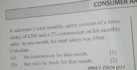 CONSUMER Är 
A salesman’s total monthly salary consists of a basic 
salary of $200 and a 2% commission on his monthly 
sales. In one month, his total salary was $560. 
Calculate 
(a) his commission for that month. [1] 
(b) the sales he made for that month. [2] 
4004/1 J2020 O13