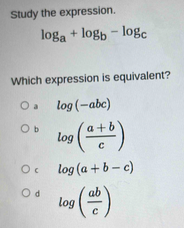 Study the expression.
log _a+log _b-log _c
Which expression is equivalent?
a log (-abc)
b log ( (a+b)/c )
C log (a+b-c)
d log ( ab/c )