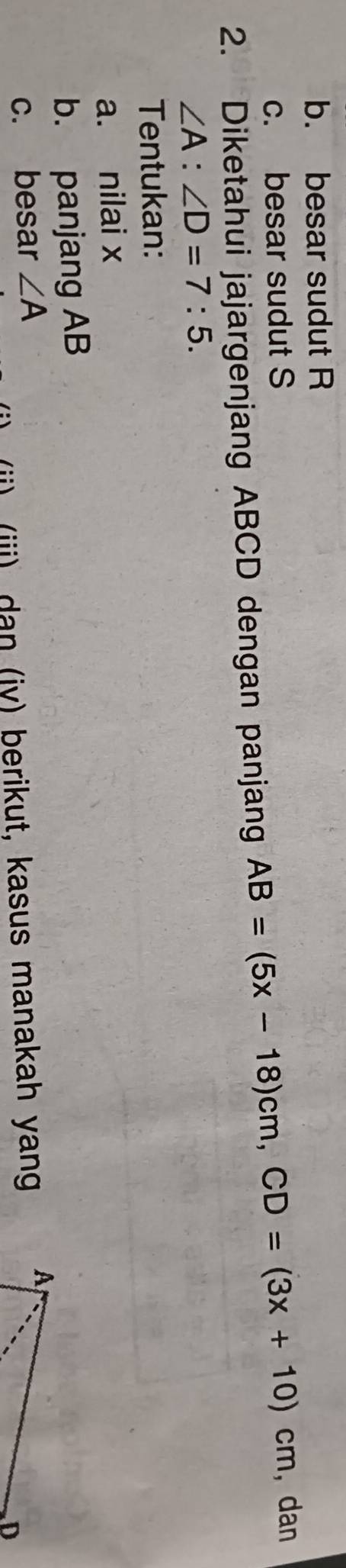 besar sudut R
c. besar sudut S
2. Diketahui jajargenjang ABCD dengan panjang AB=(5x-18)cm, CD=(3x+10)cm , dan
∠ A:∠ D=7:5. 
Tentukan: 
a. nilai x
b. panjang AB
c. besar ∠ A
(i) (iii) dan (jy) berikut, kasus manakah yang