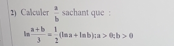 Calculer  a/b  sachant que :
ln  (a+b)/3 = 1/2 (ln a+ln b); a>0; b>0