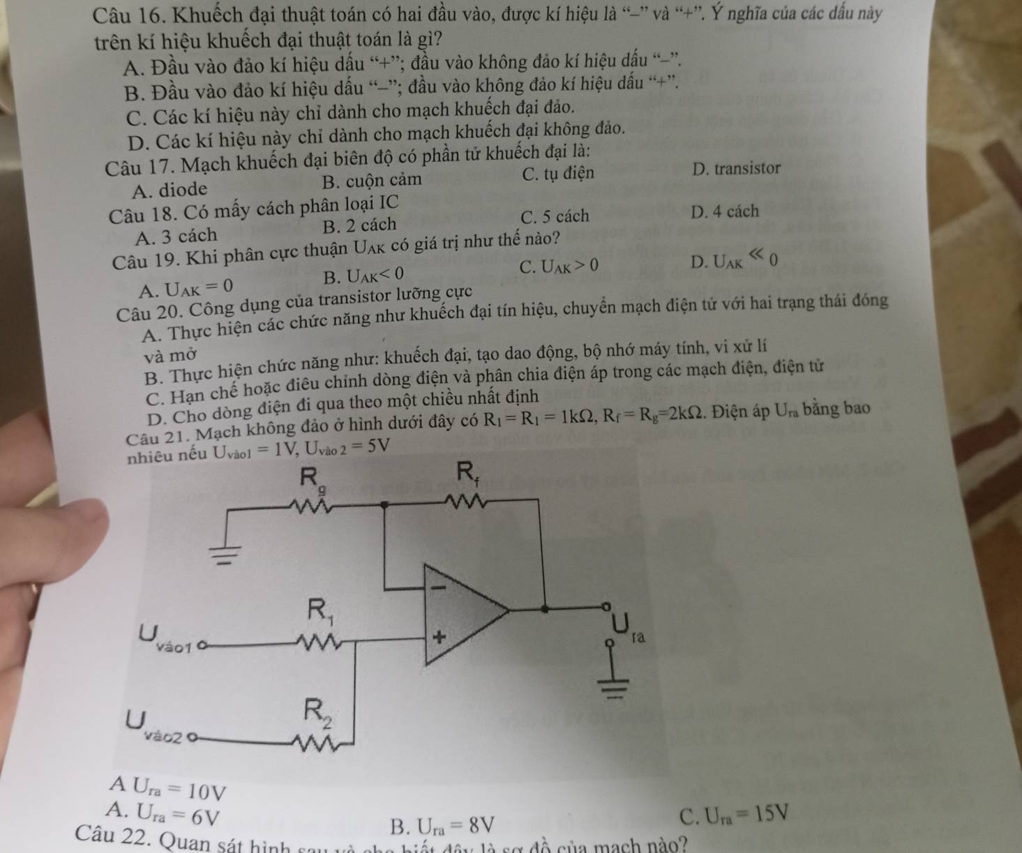 Khuếch đại thuật toán có hai đầu vào, được kí hiệu là “-” và “+”. Ý nghĩa của các dấu này
trên kí hiệu khuếch đại thuật toán là gì?
A. Đầu vào đảo kí hiệu dấu “+”; đầu vào không đảo kí hiệu dấu “”.
B. Đầu vào đảo kí hiệu dấu “-”; đầu vào không đảo kí hiệu dấu “+”.
C. Các kí hiệu này chỉ dành cho mạch khuếch đại đảo.
D. Các kí hiệu này chỉ dành cho mạch khuếch đại không đảo.
Câu 17. Mạch khuếch đại biên độ có phần tử khuếch đại là:
A. diode B. cuộn cảm
C. tụ điện D. transistor
Câu 18. Có mấy cách phân loại IC D. 4 cách
A. 3 cách B. 2 cách
C. 5 cách
Câu 19. Khi phân cực thuận Uak có giá trị như thế nào?
D. U_AKll 0
A. U_AK=0
B. U_AK<0</tex>
C. U_AK>0
Câu 20. Công dụng của transistor lưỡng cực
A. Thực hiện các chức năng như khuếch đại tín hiệu, chuyển mạch điện tử với hai trạng thái đóng
và mở
B. Thực hiện chức năng như: khuếch đại, tạo dao động, bộ nhớ máy tính, vi xử lí
C. Hạn chế hoặc điêu chỉnh dòng điện và phân chia điện áp trong các mạch điện, điện tử
D. Cho dòng điện đi qua theo một chiều nhất định
Câu 21. Mạch không đảo ở hình dưới đây có R_1=R_1=1kOmega ,R_f=R_g=2kOmega. Điện áp U_ra bằng bao
u U_vio1=1V,U_vio2=5V
A U_ra=10V
A. U_ra=6V C. U_ra=15V
B. U_ra=8V
Câu 22. Quan sát hình cau  hiế t đây là sơ đồ của mạch nào?