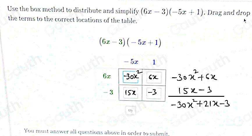 Use the box method to distribute and simplify (6x-3)(-5x+1). Drag and drop 
the terms to the correct locations of the table.
(6x-3)(-5x+1)
try 
You must answer all questions above in order to submit. 
Table 1: ["columnList":["x","y"],"lines":1,"columnList":["",""],"lines":2,"columnList":["",""],"lines":3,"columnList":["",""],"lines":4]