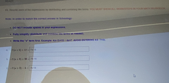 READY
iM. Rowrite each of the expressions by distributing and combining like terms. YOU MUST SHOW ALL WORKSTEPS IN YOUR MATH WORKSOOK
Note. In order to match the correct answer in Schoology
DO NOT include spaces in your expressions.
Fully simplity (distribute and combins like terms as needed).
Write the '' x '' term first. Example; 4(x-2)+15=4x+7 * AVOID ENTERING AS 7+4x
a 7(x+5)+17-7x=0
b -7(x+8)+38-7x:10
c -7(x+2)-4=-7)-10