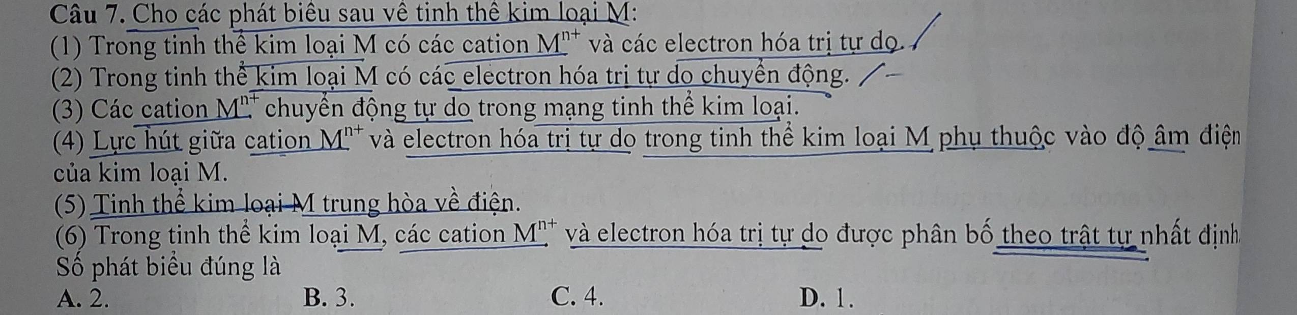 Cho các phát biểu sau về tinh thể kim loại M:
(1) Trong tinh thể kim loại M có các cation * M'* và các electron hóa trị tự dọ.
(2) Trong tinh thể kim loại M có các electron hóa trị tự do chuyển động.
(3) Các cation M. chuyển động tự do trong mạng tinh thể kim loại.
4) Lực hút giữa cation M'' và electron hóa trị tự do trong tinh thể kim loại M phụ thuộc vào độ âm điệm
của kim loại M.
(5) Tinh thể kim loại M trung hòa về điện.
(6) Trong tinh thể kim loại M, các cation Mỹ và electron hóa trị tự do được phân bố theo trật tự nhất định
Số phát biểu đúng là
A. 2. B. 3. C. 4. D. 1.