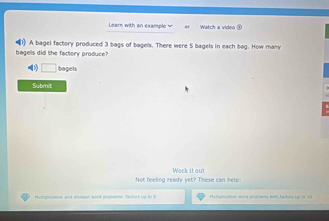 Learn with an example or Watch a video ⑥ 
A bagel factory produced 3 bags of bagels. There were 5 bagels in each bag. How many 
bagels did the factory produce? 
D □ bagels 
Submit 
0 
s 
Work it out 
Not feeling ready yet? These can help: 
Multiplication and division word problems: facters up to 5 Multiplication word problems with factors up to 10