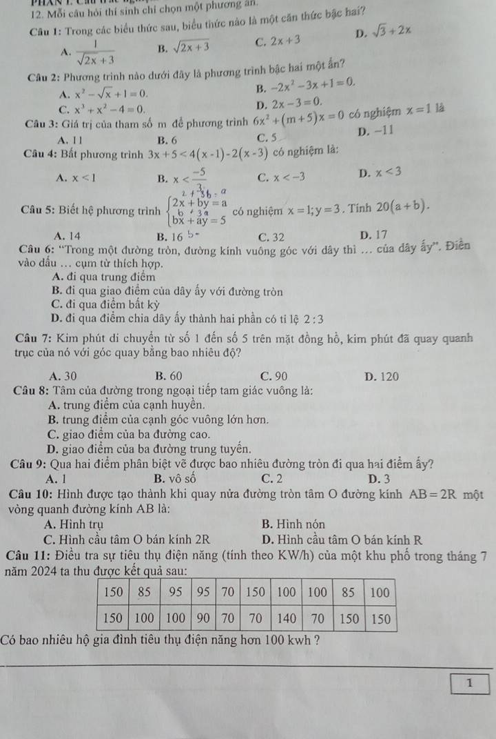 Mỗi câu hỏi thí sinh chỉ chọn một phương ăn.
Câu 1: Trong các biểu thức sau, biểu thức nào là một căn thức bậc hai?
A.  1/sqrt(2x)+3  B. sqrt(2x+3) C. 2x+3 D. sqrt(3)+2x
Câu 2: Phương trình nào dưới đây là phương trình bậc hai một ấn?
A. x^2-sqrt(x)+1=0. B. -2x^2-3x+1=0.
C. x^3+x^2-4=0.
D. 2x-3=0.
Câu 3: Giá trị của tham số m để phương trình 6x^2+(m+5)x=0 có nghiệm x=1 1à
A. 1 1 B. 6 C. 5 D. −11
Câu 4: Bất phương trình 3x+5<4(x-1)-2(x-3) có nghiệm là:
A. x<1</tex> B. x C. x D. x<3</tex>
Câu 5: Biết hệ phương trình beginarrayl 2x+by=a b+3y=a bx+ay=5endarray. có nghiệm x=1;y=3. Tinh 20(a+b).
A. 14 B. 16^(5-) C. 32 D. 17
Câu 6: “Trong một đường tròn, đường kính vuông góc với dây thì ... của dây ấy”. Điễn
vào đầu .. cụm từ thích hợp.
A. đi qua trung điểm
B. đi qua giao điểm của dây ấy với đường tròn
C. đi qua điểm bất kỳ
D. đi qua điểm chia dây ấy thành hai phần có tỉ lệ 2:3
Câu 7: Kim phút di chuyền từ số 1 đến số 5 trên mặt đồng hồ, kim phút đã quay quanh
trục của nó với góc quay bằng bao nhiêu độ?
A. 30 B. 60 C. 90 D. 120
Câu 8: Tâm của đường trong ngoại tiếp tam giác vuông là:
A. trung điểm của cạnh huyền.
B. trung điểm của cạnh góc vuông lớn hơn.
C. giao điểm của ba đường cao.
D. giao điểm của ba đường trung tuyển.
Câu 9: Qua hai điểm phân biệt vẽ được bao nhiêu đường tròn đi qua hai điểm ấy?
A. 1 B. vô số C. 2 D. 3
Câu 10: Hình được tạo thành khi quay nửa đường tròn tâm O đường kính AB=2R một
vòng quanh đường kính AB là:
A. Hình trụ B. Hình nón
C. Hình cầu tâm O bán kính 2R D. Hình cầu tâm O bán kính R
Câu 11: Điều tra sự tiêu thụ điện năng (tính theo KW/h) của một khu phố trong tháng 7
năm 2024 ta thu được kết quả sau:
Có bao nhiêu hộ gia đình tiêu thụ điện năng hơn 100 kwh ?
1