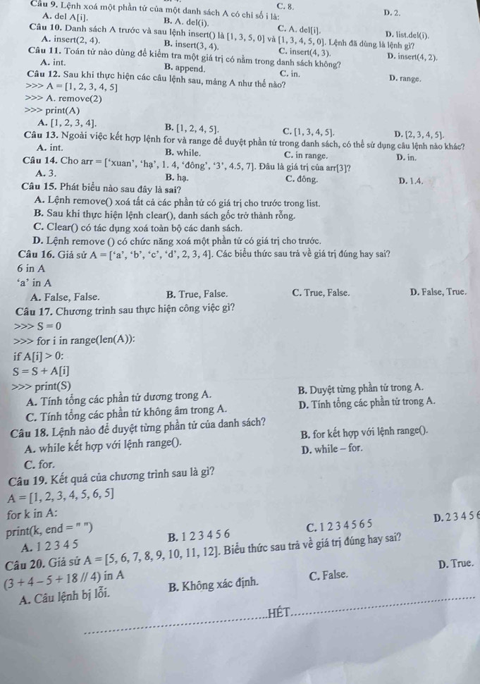 C. 8.
Cầu 9. Lệnh xoá một phần tử của một danh sách A có chi số i là: D. 2.
A. del A[i] B. A. del(i). C. A.del[i]. D. list del(i).
Câu 10. Danh sách A trước và sau lệnh insert() là [1,3,5,0] và [1,3,4,5,0 0]. Lệnh đã dùng là lệnh gì?
A. insert (2,4). B. inser (3,4). C. inse ert(4,3) D. inse rt(4,2).
Câu 11. Toán tử nào dùng đề kiểm tra một giá trị có nằm trong danh sách không?
A. int.
B. append. C. in. D. range
Câu 12. Sau khi thực hiện các câu lệnh sau, mảng A như thế nào?
A=[1,2,3,4,5]
A. remov (2) print(A)
A. [1,2,3,4]. B. [1,2,4,5]. C. [1,3,4,5]. D. [2,3,4,5].
Câu 13. Ngoài việc kết hợp lệnh for và range để duyệt phần tử trong danh sách, có thể sử dụng câu lệnh nảo khác?
A. int. B. while. C. in range. D. in.
Câu 14. Cho arr =[^4* uan^,,^4ha^,,1.4, ‘đông', 3^,4.5,4.5,7]. Đâu là giá trị của arr[3]
A. 3. B. hạ D. 1.4.
C. 1ong
Câu 15. Phát biểu nào sau đây là sai?
A. Lệnh remove() xoá tất cả các phần tử có giá trị cho trước trong list.
B. Sau khi thực hiện lệnh clear(), danh sách gốc trở thành rỗng.
C. Clear() có tác dụng xoá toàn bộ các danh sách.
D. Lệnh remove () có chức năng xoá một phần tử có giá trị cho trước.
Câu 16. Giả sử A=['a','b','c','d',2,3,4]. Các biểu thức sau trả về giá trị đúng hay sai?
6 in A
‘a’ in A
A. False, False. B. True, False. C. True, False. D. False, True.
Câu 17. Chương trình sau thực hiện công việc gì?
S=0
for i in range(len(A)):
if A[i]>0
S=S+A[i]
print(S)
A. Tính tổng các phần tử dương trong A.  B. Duyệt từng phần tử trong A.
C. Tính tổng các phần tử không âm trong A.  D. Tính tổng các phần tử trong A.
Câu 18. Lệnh nào để duyệt từng phần tử của danh sách?
A. while kết hợp với lệnh range(). B. for kết hợp với lệnh range().
D. while - for.
C. for.
Câu 19. Kết quả của chương trình sau là gì?
A=[1,2,3,4,5,6,5]
for k in A:
print(k, end =
A. 1 2 3 4 5 B. 1 2 3 4 5 6 C. 1 2 3 4 5 6 5 D. 2 3 4 5 6
Câu 20. Giả sử A=[5,6,7,8,9,10,11,12]. Biểu thức sau trả ve^2 giá trị đúng hay sai?
(3+4-5+18//4) in A C. False. D. True.
_
A. Câu lệnh bị lỗi. B. Không xác định.
hết