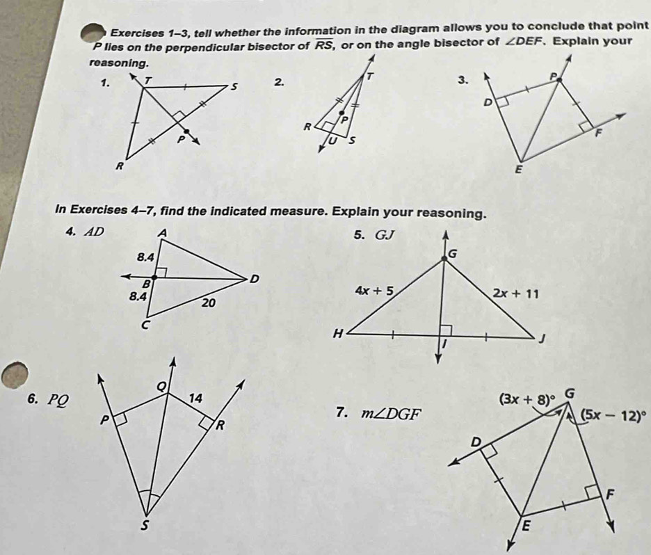 Exercises 1-3, tell whether the information in the diagram allows you to conclude that point
P lies on the perpendicular bisector of overline RS, , or on the angle bisector of ∠ DEF.Explain your
reasoning.
1.2.3.
In Exercises 4-7, find the indicated measure. Explain your reasoning.
4. AD
6. PQ 
7. m∠ DGF