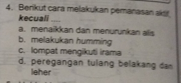 Berikut cara melakukan pemanasan akif
kecuali ----
a. menaikkan dan menurunkan alis
b. melakukan humming
c. lompat mengikuti irama
d. peregangan tulang belakang da
leher