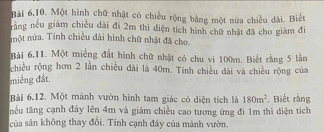 Một hình chữ nhật có chiều rộng bằng một nửa chiều dài. Biết 
rằng nếu giảm chiều dài đi 2m thì diện tích hình chữ nhật đã cho giảm đi 
một nửa. Tính chiều dài hình chữ nhật đã cho. 
Bài 6.11. Một miếng đất hình chữ nhật có chu vi 100m. Biết rằng 5 lần 
chiều rộng hơn 2 lần chiều dài là 40m. Tính chiều dài và chiều rộng của 
miếng đất. 
Bài 6.12. Một mảnh vườn hình tam giác có diện tích là 180m^2. Biết rằng 
tếu tăng cạnh đáy lên 4m và giảm chiều cao tương ứng đi 1m thì diện tích 
của sân không thay đồi. Tính cạnh đáy của mảnh vườn.