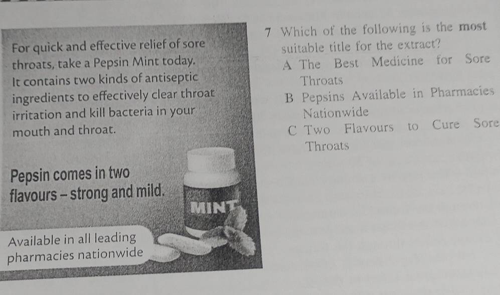 Which of the following is the most
For quick and effective relief of sore
suitable title for the extract?
throats, take a Pepsin Mint today.
A The Best Medicine for Sore
It contains two kinds of antiseptic Throats
ingredients to effectively clear throat
B Pepsins Available in Pharmacies
irritation and kill bacteria in your Nationwide
mouth and throat.
C Two Flavours to Cure Sore
Throats
Pepsin comes in two
flavours - strong and mild.
MINT
Available in all leading
pharmacies nationwide