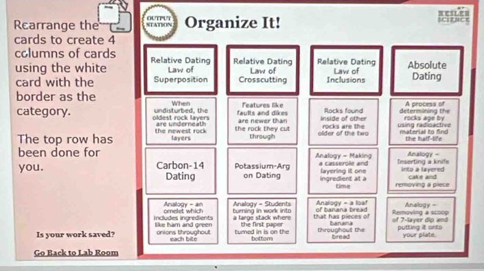 KESLER
OUTPUT
Rcarrange the STATION Organize It! SCLENCE
cards to create 4
columns of cards Relative Dating Relative Dating Relative Dating Absolute
using the white Law of Law of Law of Dating
card with the Superposition Crosscutting Inclusions
border as the
When Features like A process of
category. oldest rock layers undisturbed, the faults and dikes are newer than inside of other Rocks found determining the rocks age by
the newest rock are underneath the rock they cut rocks are the using radioactive
The top row has layers through older of the two material to find the half-life
been done for Analogy - Making Analogy -
you. Carbon- 14 Potassium-Arg a casserole and layering it one Inserting a knife into a layered
Dating on Dating ingredient at à cake and
time removing a piece
Analogy - an Analogy - Students of banana bread Analogy - a loaf Removing a scoop Analogy -
omelet which turning in work into
includes ingredients like ham and green a large stack where the first paper that has pieces of banana of 7 -layer dip and
Is your work saved? onions throughout each bite tumed in is on the bottom throughout the bread putting it anto your plate.
Go Back to Lab Room