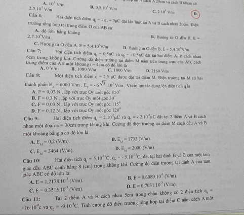 A. 10^3V/m
in  N cách X 20cm và cách B 60cm cờ
2,5.10^5V/m B. 0.5.10^1V/m C. 2.10^3V/m D.
Câu 6:
Hai điện tích điễm q_1=-q_2=3mu C đặt lần hượt tại A và B cách nhau 20cm. Điện
trường tổng hợp tại trung điểm O của AB có:
A. độ lớn bằng không B. Hướng từ O dễn B. E=
7.10^(wedge)V/m
C. Hướng từ O dến A. E=5.4.10^6V D. Hướng từ O dến B, E=5.410^6V/m
Câu 7: Hai điện tích điệm q_1=0.5mC và q_2=-0.5mC đặt tại hai điểm A, B cách nhau
6cm trong không khí. Cường độ điện trường tại điểm M nằm trên trung trực của AB, cách
I=4cs n có dỗ lớn là
trung điểm của AB một khoang B. 1080 V/m C. 1800 V/m D. 2160 V/m
A. 0 V/m
Câu 8: Một điện tích điểm q=2.5mu C được đặt tại điểm M. Điện trường tại M có hai
thành phần E_x=6000V/n n . E_x=-6^(sqrt(3)).10^3 V/m . Véctơ lục tác dụng lên điện tích q là
A. F=0.03N , lập với trục Oy một góc 150°
B. F=0.3N , lập với trục Oy một góc 30°
C. F=0.03N , lập với trục Oy một góc 115°
D. F=0.12N , lập với trục Oy một góc 120°
Câu 9: Hai điện tích điểm q_1=2.10^(-2)mu C và q_2=-2.10^(-2)mu C đặt tại 2 điểm A và B cách
nhau một đoạn a=30cm trong không khí. Cường độ điện trường tại điễm M cách đều A và B
một khoảng bằng a có độ lớn là:
A. E_M=0.2(V/m). B. E_M=1732(V/m).
C. E_M=3464(V/m) D. E_kt=2000(V/m).
Câu 10: Hai điện tích q_1=5.10^(-16)C. q_2=-5.10^(-16)C ' dt tại hai đinh B và C của một tam
giác đều ABC cạnh bằng 8 (cm) trong không khí. Cường độ điện trường tại đình A của tam
giác ABC có độ lớn là:
A. E=1.2178.10^(-3) (V/m). B. E=0.6089.10^(-3)(V/m)
C. E=0.3515.10^(-3) (V/m) D. E=0.7031.10^(-3)(V/m)
Câu 11: Tại 2 điểm A và B cách nhau 5cm trong chân không có 2 điện tích q_1=
+16.10^(-8)c và q_2=-9.10^(-8)C. Tinh cường độ điện trường tổng hợp tại điểm C nằm cách A một