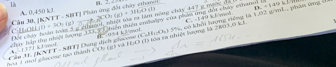 là
B. 2, 3x
A. 0,450 kJ.
CO_2(g)+3H_2O(l)
Câu 30. [KNTT - SBT] Phản ứng đốt cháy ethanol:
C. -149 kJ/mol. D. + 1 4
Đốt cháy hoàn toàn 5 g ethanol, nhiệt tỏa ra làm nóng chảy 447 g nước đá 6
chây hập thụ nhiệt lượng 333,5 J, biển thiên enthalpy của phản ứng đốt cháy ethanol là
C₂H₅OH (1)+3O_2(g)
hóa 1 mol glucose tạo thành TT-SBT ' Dung dịch glucose (C₆H₁₂O₆) 5%, có khối lượng riêng là 1,02 g/mL, phản ứng ở
CO_2 (g) 0 và H₂O (l) tỏa ra nhiệt lượng là 2803, 0 kJ.
1
A. -1371 kJ/mol. B. -954 kJ/mol.
Cầu 31. [KNT